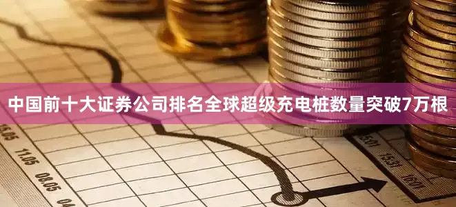 中国前十大证券公司排名全球超级充电桩数量突破7万根