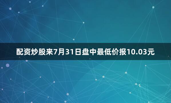 配资炒股来7月31日盘中最低价报10.03元