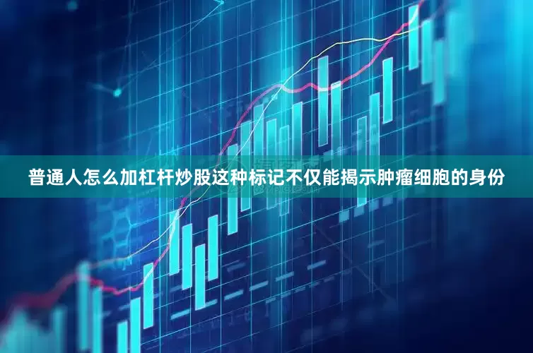 普通人怎么加杠杆炒股这种标记不仅能揭示肿瘤细胞的身份
