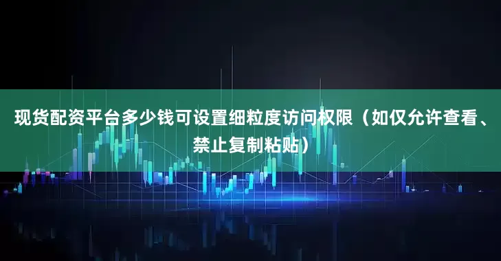 现货配资平台多少钱可设置细粒度访问权限(如仅允许查看、禁止复制粘贴)