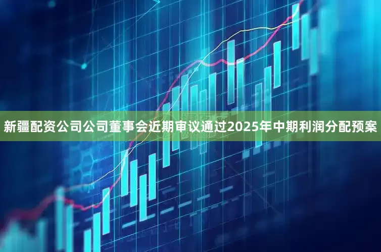 新疆配资公司公司董事会近期审议通过2025年中期利润分配预案