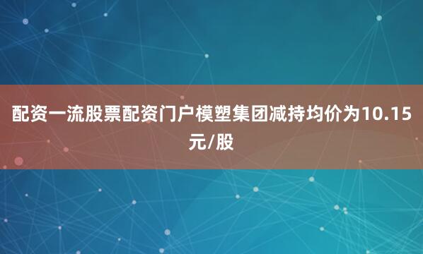 配资一流股票配资门户模塑集团减持均价为10.15元/股